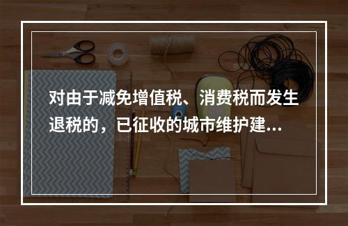 对由于减免增值税、消费税而发生退税的，已征收的城市维护建设税