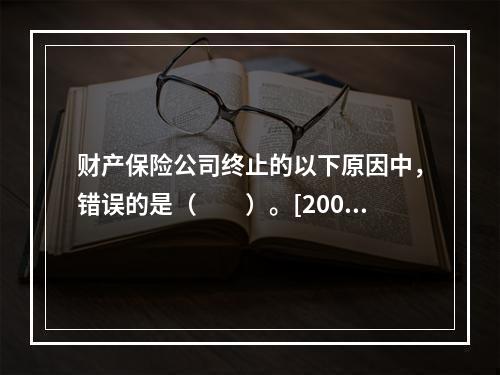 财产保险公司终止的以下原因中，错误的是（　　）。[2008年