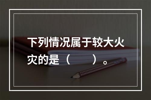 下列情况属于较大火灾的是（  ）。