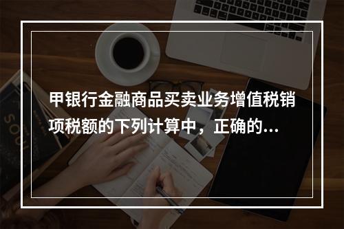 甲银行金融商品买卖业务增值税销项税额的下列计算中，正确的是（