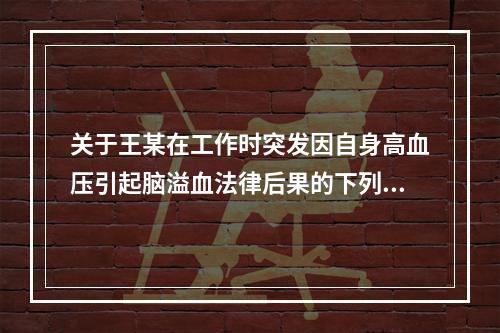 关于王某在工作时突发因自身高血压引起脑溢血法律后果的下列表述