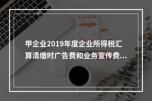 甲企业2019年度企业所得税汇算清缴时广告费和业务宣传费准予