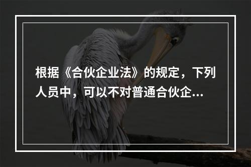 根据《合伙企业法》的规定，下列人员中，可以不对普通合伙企业债