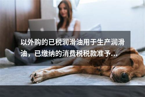 以外购的已税润滑油用于生产润滑油，已缴纳的消费税税款准予从应