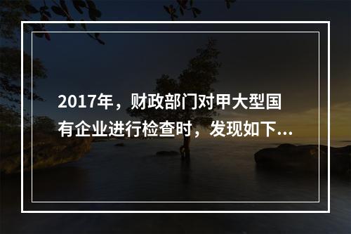 2017年，财政部门对甲大型国有企业进行检查时，发现如下事项