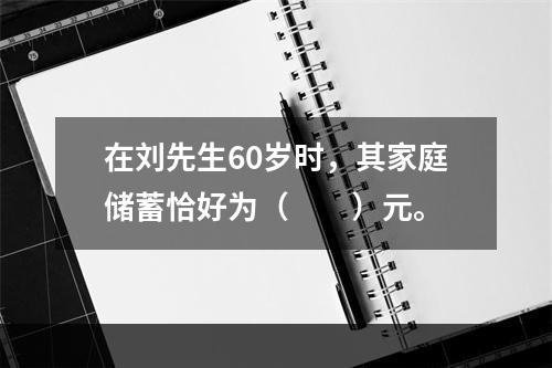 在刘先生60岁时，其家庭储蓄恰好为（　　）元。