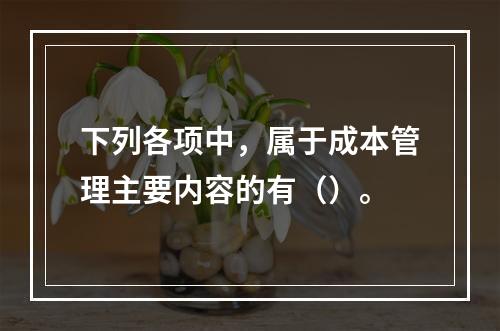 下列各项中，属于成本管理主要内容的有（）。