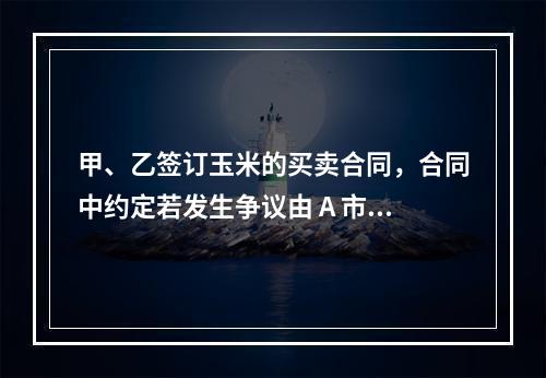 甲、乙签订玉米的买卖合同，合同中约定若发生争议由 A 市仲裁