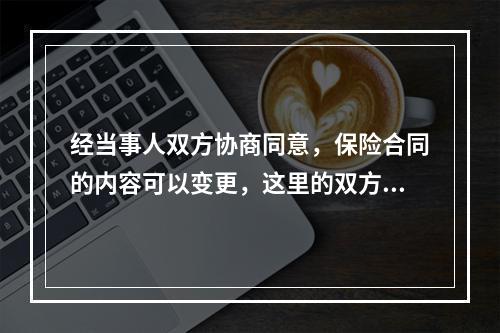 经当事人双方协商同意，保险合同的内容可以变更，这里的双方是指