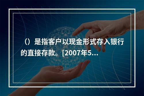 （）是指客户以现金形式存入银行的直接存款。[2007年5月三