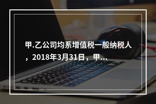 甲.乙公司均系增值税一般纳税人，2018年3月31日，甲公司