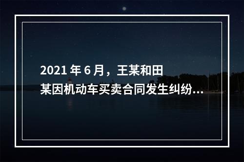 2021 年 6 月，王某和田某因机动车买卖合同发生纠纷，王