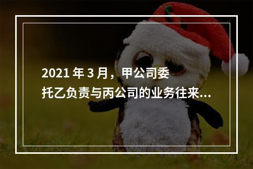 2021 年 3 月，甲公司委托乙负责与丙公司的业务往来。同