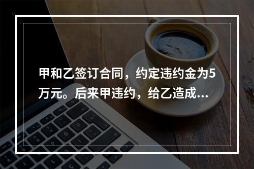 甲和乙签订合同，约定违约金为5万元。后来甲违约，给乙造成近1