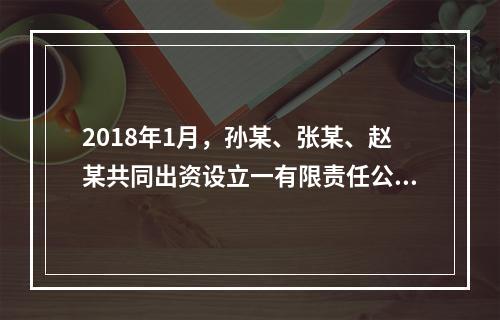 2018年1月，孙某、张某、赵某共同出资设立一有限责任公司。