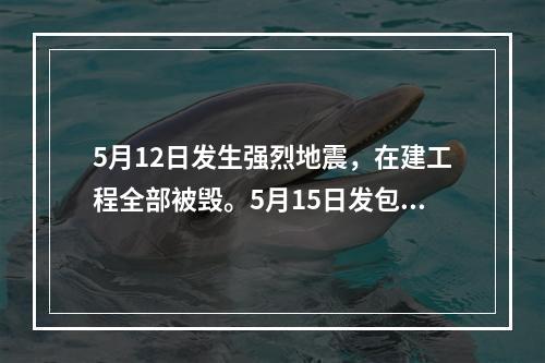 5月12日发生强烈地震，在建工程全部被毁。5月15日发包人向