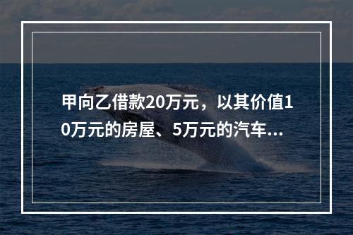 甲向乙借款20万元，以其价值10万元的房屋、5万元的汽车作为