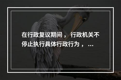 在行政复议期间 ， 行政机关不停止执行具体行政行为 ， 但有