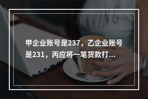 甲企业账号是237，乙企业账号是231，丙应将一笔货款打入甲