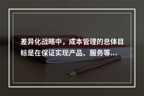 差异化战略中，成本管理的总体目标是在保证实现产品、服务等方面