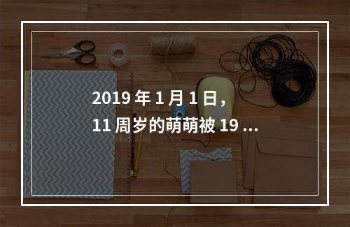 2019 年 1 月 1 日，11 周岁的萌萌被 19 周岁