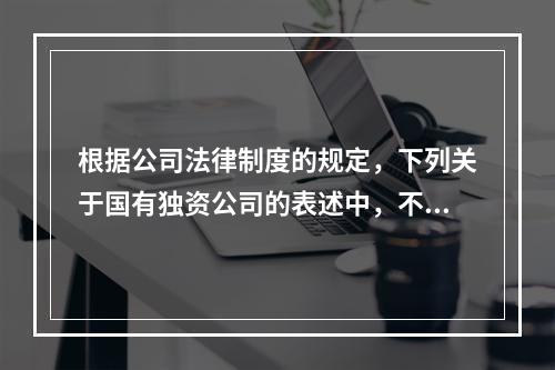 根据公司法律制度的规定，下列关于国有独资公司的表述中，不正确