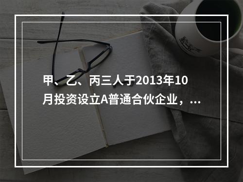 甲、乙、丙三人于2013年10月投资设立A普通合伙企业，11