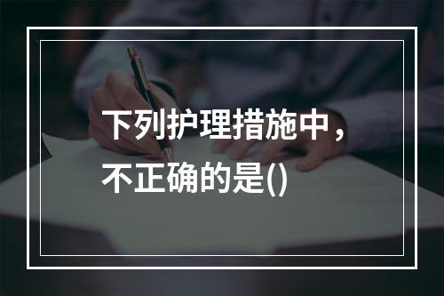 下列护理措施中，不正确的是()