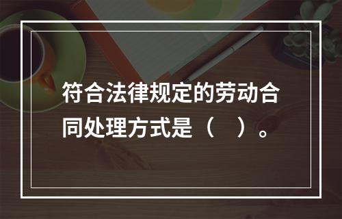 符合法律规定的劳动合同处理方式是（　）。