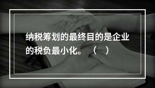 纳税筹划的最终目的是企业的税负最小化。 （　）