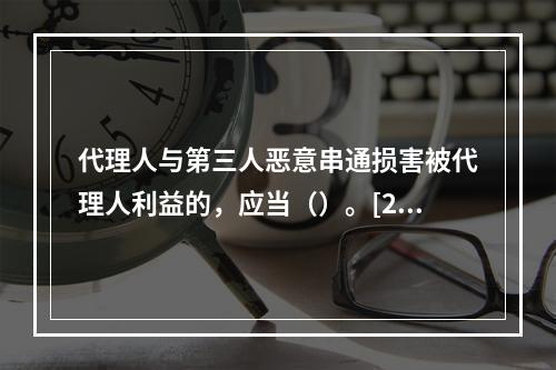 代理人与第三人恶意串通损害被代理人利益的，应当（）。[200