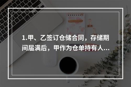 1.甲、乙签订仓储合同，存储期间届满后，甲作为仓单持有人不提