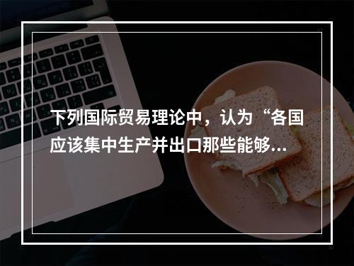 下列国际贸易理论中，认为“各国应该集中生产并出口那些能够充分