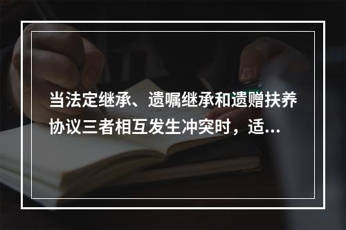 当法定继承、遗嘱继承和遗赠扶养协议三者相互发生冲突时，适用