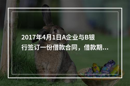 2017年4月1日A企业与B银行签订一份借款合同，借款期限为