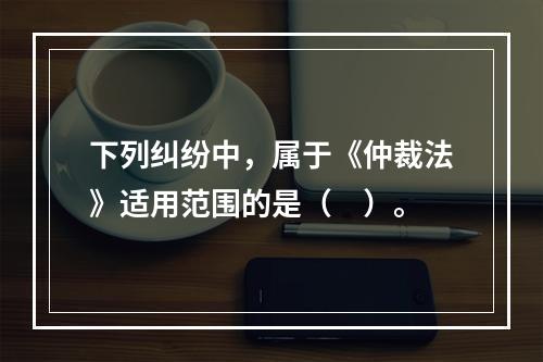 下列纠纷中，属于《仲裁法》适用范围的是（　）。