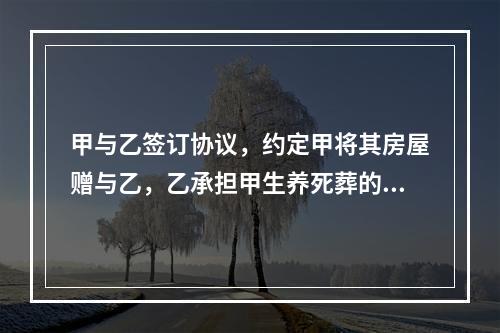 甲与乙签订协议，约定甲将其房屋赠与乙，乙承担甲生养死葬的义