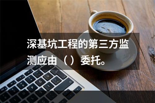 深基坑工程的第三方监测应由（ ）委托。