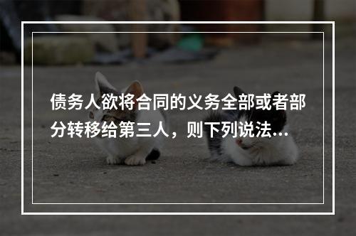 债务人欲将合同的义务全部或者部分转移给第三人，则下列说法正确