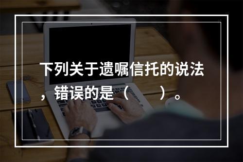 下列关于遗嘱信托的说法，错误的是（　　）。