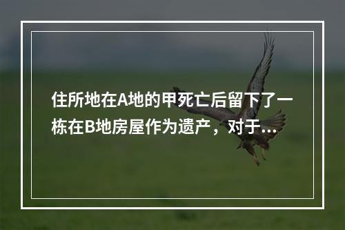 住所地在A地的甲死亡后留下了一栋在B地房屋作为遗产，对于该房