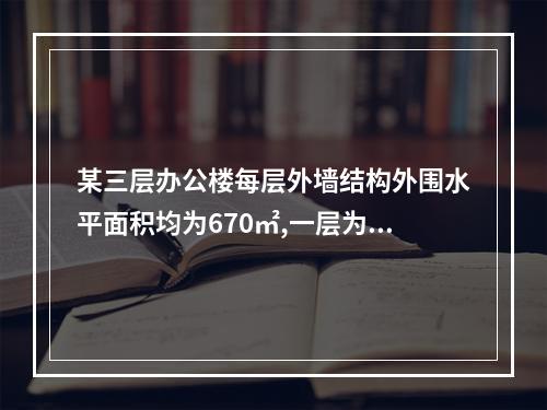 某三层办公楼每层外墙结构外围水平面积均为670㎡,一层为车库