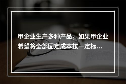 甲企业生产多种产品，如果甲企业希望将全部固定成本按一定标准在