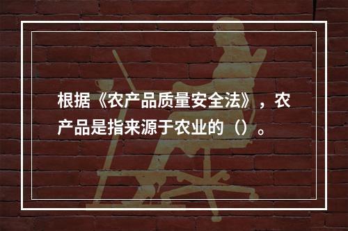 根据《农产品质量安全法》，农产品是指来源于农业的（）。