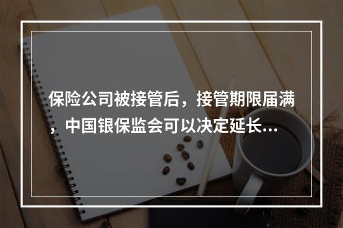 保险公司被接管后，接管期限届满，中国银保监会可以决定延长接管