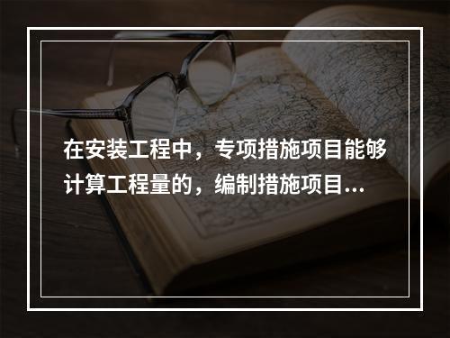 在安装工程中，专项措施项目能够计算工程量的，编制措施项目清单