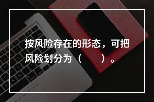 按风险存在的形态，可把风险划分为（　　）。