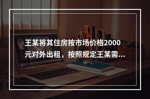 王某将其住房按市场价格2000元对外出租，按照规定王某需要缴