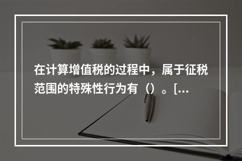 在计算增值税的过程中，属于征税范围的特殊性行为有（）。[20