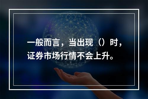 一般而言，当出现（）时，证券市场行情不会上升。